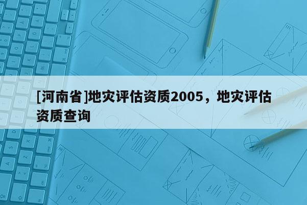 [河南省]地災評估資質(zhì)2005，地災評估資質(zhì)查詢