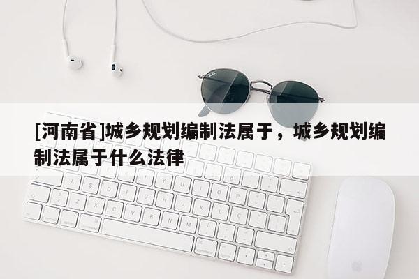 [河南省]城鄉(xiāng)規(guī)劃編制法屬于，城鄉(xiāng)規(guī)劃編制法屬于什么法律