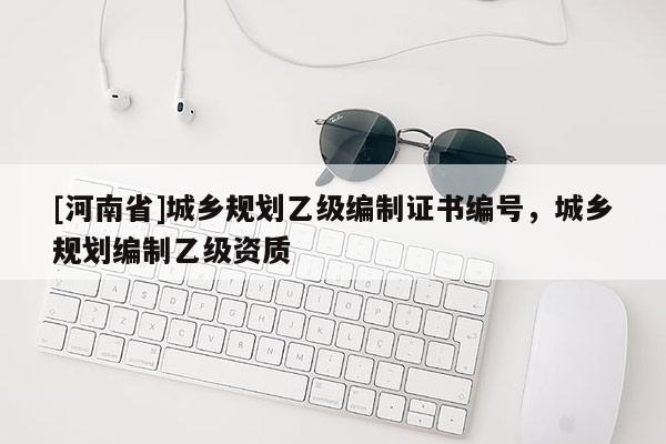 [河南省]城鄉(xiāng)規(guī)劃乙級(jí)編制證書編號(hào)，城鄉(xiāng)規(guī)劃編制乙級(jí)資質(zhì)