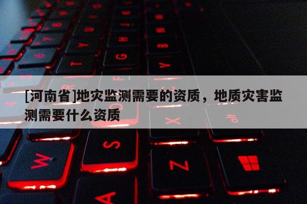 [河南省]地災(zāi)監(jiān)測(cè)需要的資質(zhì)，地質(zhì)災(zāi)害監(jiān)測(cè)需要什么資質(zhì)