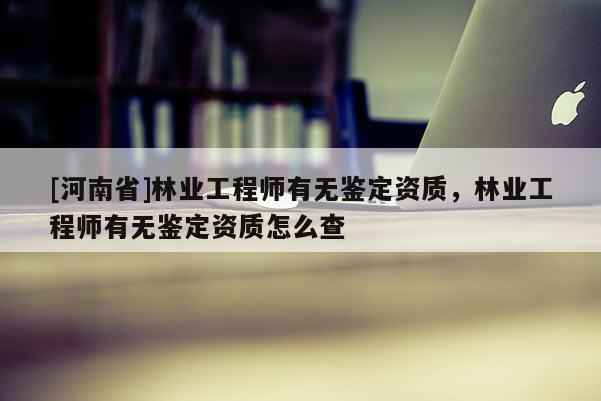 [河南省]林業(yè)工程師有無鑒定資質(zhì)，林業(yè)工程師有無鑒定資質(zhì)怎么查