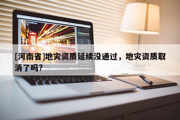 [河南省]地災(zāi)資質(zhì)延續(xù)沒通過，地災(zāi)資質(zhì)取消了嗎?