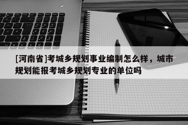 [河南省]考城鄉(xiāng)規(guī)劃事業(yè)編制怎么樣，城市規(guī)劃能報考城鄉(xiāng)規(guī)劃專業(yè)的單位嗎