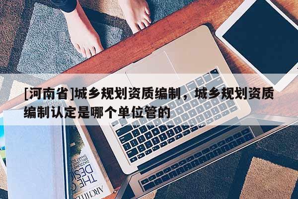 [河南省]城鄉(xiāng)規(guī)劃資質(zhì)編制，城鄉(xiāng)規(guī)劃資質(zhì)編制認(rèn)定是哪個單位管的