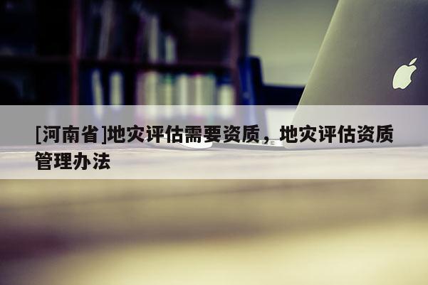 [河南省]地災(zāi)評(píng)估需要資質(zhì)，地災(zāi)評(píng)估資質(zhì)管理辦法