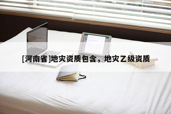[河南省]地災(zāi)資質(zhì)包含，地災(zāi)乙級(jí)資質(zhì)