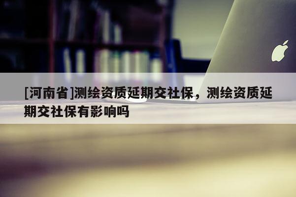 [河南省]測繪資質(zhì)延期交社保，測繪資質(zhì)延期交社保有影響嗎