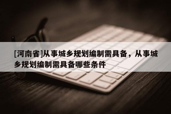 [河南省]從事城鄉(xiāng)規(guī)劃編制需具備，從事城鄉(xiāng)規(guī)劃編制需具備哪些條件