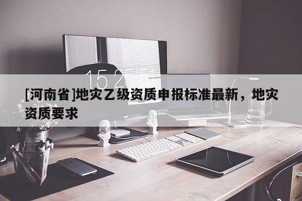 [河南省]地災(zāi)乙級資質(zhì)申報標準最新，地災(zāi)資質(zhì)要求