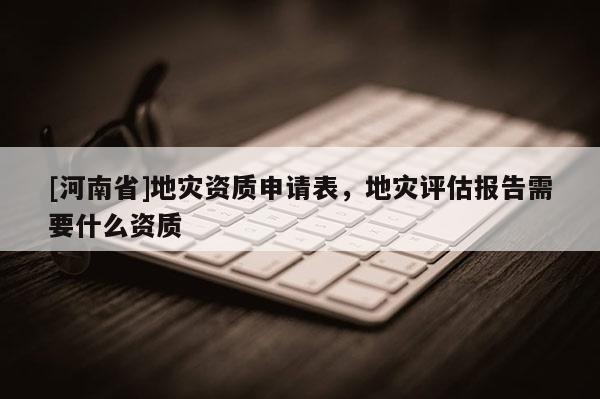 [河南省]地災(zāi)資質(zhì)申請表，地災(zāi)評估報告需要什么資質(zhì)