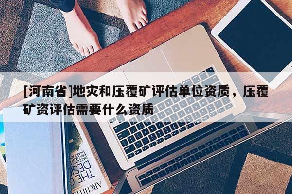 [河南省]地災(zāi)和壓覆礦評估單位資質(zhì)，壓覆礦資評估需要什么資質(zhì)