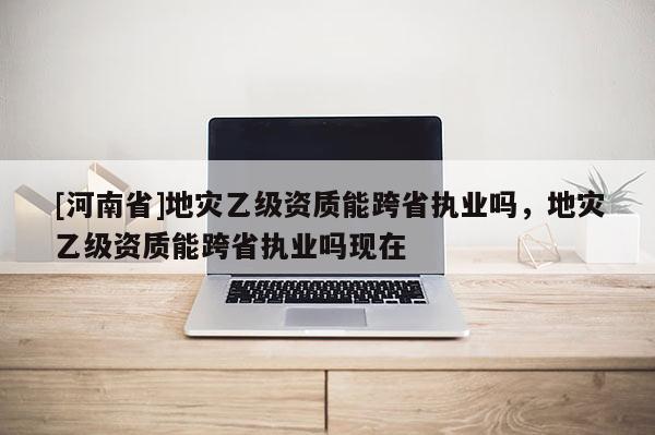 [河南省]地災乙級資質(zhì)能跨省執(zhí)業(yè)嗎，地災乙級資質(zhì)能跨省執(zhí)業(yè)嗎現(xiàn)在