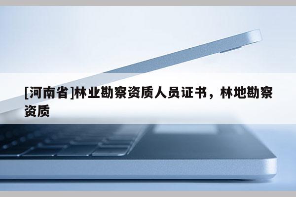[河南省]林業(yè)勘察資質(zhì)人員證書，林地勘察資質(zhì)