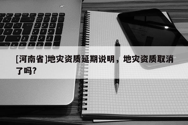 [河南省]地災(zāi)資質(zhì)延期說(shuō)明，地災(zāi)資質(zhì)取消了嗎?