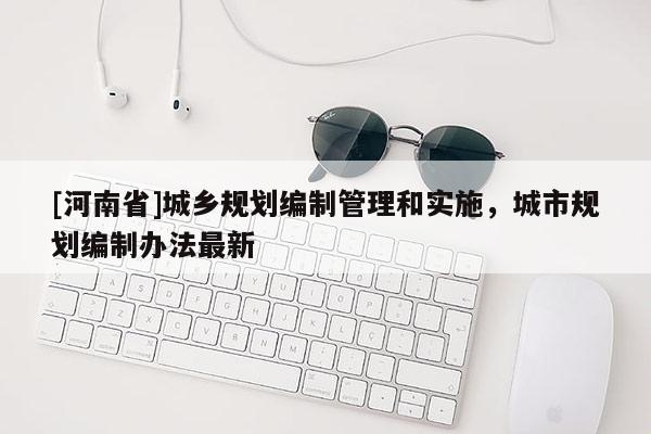 [河南省]城鄉(xiāng)規(guī)劃編制管理和實(shí)施，城市規(guī)劃編制辦法最新