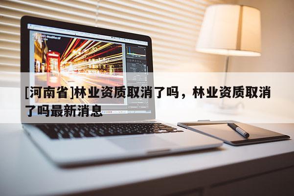 [河南省]林業(yè)資質(zhì)取消了嗎，林業(yè)資質(zhì)取消了嗎最新消息