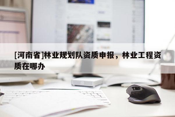 [河南省]林業(yè)規(guī)劃隊資質(zhì)申報，林業(yè)工程資質(zhì)在哪辦