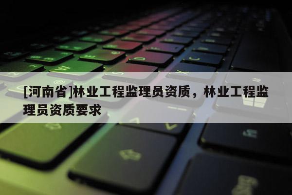 [河南省]林業(yè)工程監(jiān)理員資質(zhì)，林業(yè)工程監(jiān)理員資質(zhì)要求