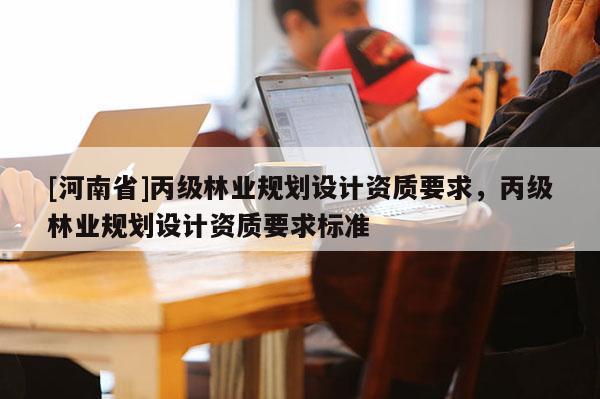 [河南省]丙級(jí)林業(yè)規(guī)劃設(shè)計(jì)資質(zhì)要求，丙級(jí)林業(yè)規(guī)劃設(shè)計(jì)資質(zhì)要求標(biāo)準(zhǔn)