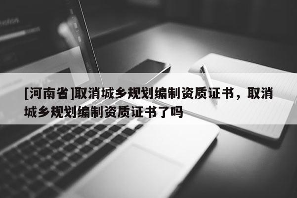 [河南省]取消城鄉(xiāng)規(guī)劃編制資質(zhì)證書，取消城鄉(xiāng)規(guī)劃編制資質(zhì)證書了嗎