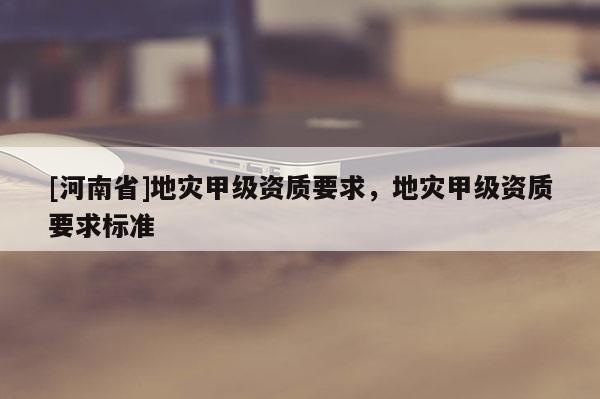 [河南省]地災甲級資質(zhì)要求，地災甲級資質(zhì)要求標準