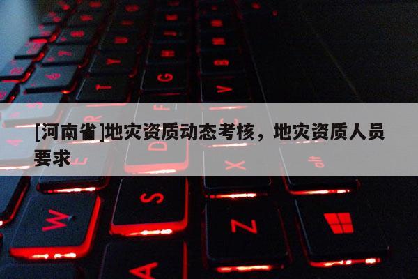 [河南省]地災(zāi)資質(zhì)動(dòng)態(tài)考核，地災(zāi)資質(zhì)人員要求