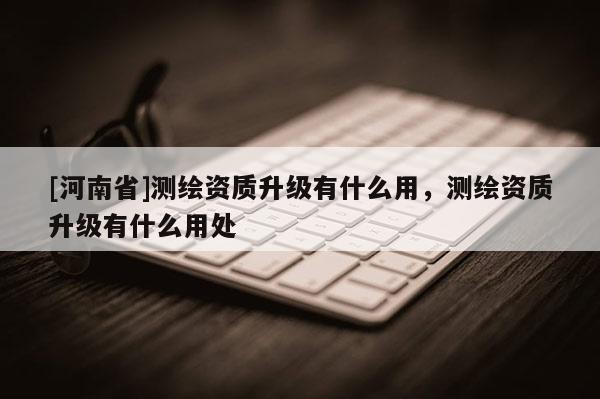 [河南省]測繪資質(zhì)升級有什么用，測繪資質(zhì)升級有什么用處
