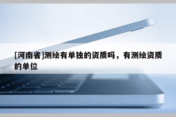 [河南省]測繪有單獨的資質(zhì)嗎，有測繪資質(zhì)的單位