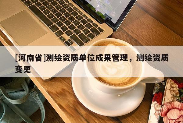 [河南省]測(cè)繪資質(zhì)單位成果管理，測(cè)繪資質(zhì)變更