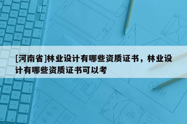 [河南省]林業(yè)設(shè)計(jì)有哪些資質(zhì)證書，林業(yè)設(shè)計(jì)有哪些資質(zhì)證書可以考