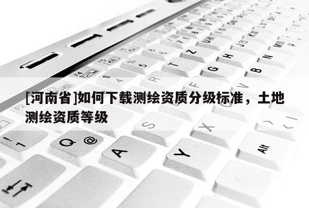 [河南省]如何下載測繪資質(zhì)分級標準，土地測繪資質(zhì)等級