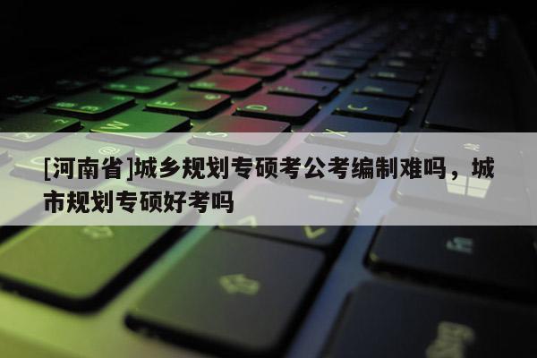 [河南省]城鄉(xiāng)規(guī)劃專碩考公考編制難嗎，城市規(guī)劃專碩好考嗎