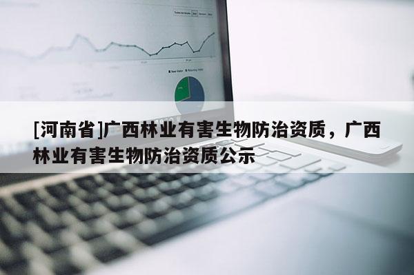 [河南省]廣西林業(yè)有害生物防治資質(zhì)，廣西林業(yè)有害生物防治資質(zhì)公示
