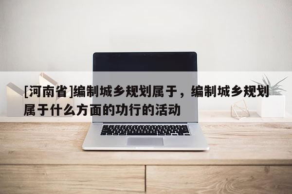 [河南省]編制城鄉(xiāng)規(guī)劃屬于，編制城鄉(xiāng)規(guī)劃屬于什么方面的功行的活動