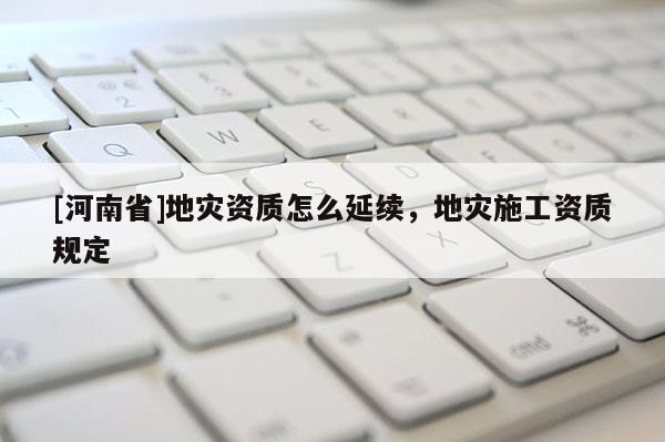 [河南省]地災(zāi)資質(zhì)怎么延續(xù)，地災(zāi)施工資質(zhì)規(guī)定