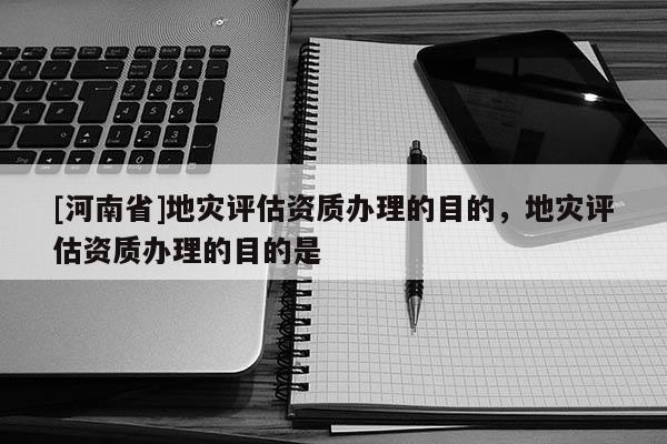 [河南省]地災(zāi)評(píng)估資質(zhì)辦理的目的，地災(zāi)評(píng)估資質(zhì)辦理的目的是
