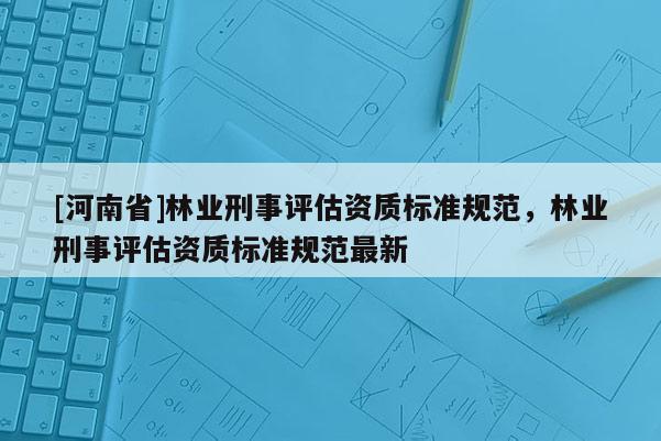 [河南省]林業(yè)刑事評(píng)估資質(zhì)標(biāo)準(zhǔn)規(guī)范，林業(yè)刑事評(píng)估資質(zhì)標(biāo)準(zhǔn)規(guī)范最新