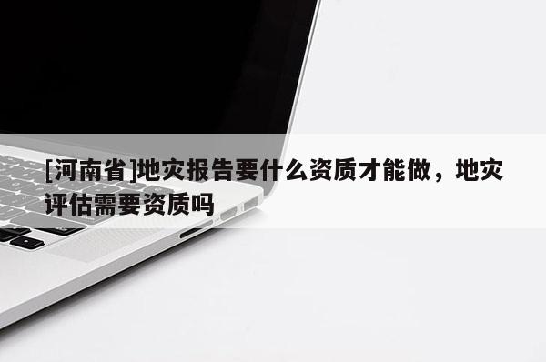 [河南省]地災(zāi)報告要什么資質(zhì)才能做，地災(zāi)評估需要資質(zhì)嗎