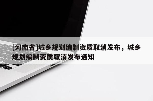 [河南省]城鄉(xiāng)規(guī)劃編制資質(zhì)取消發(fā)布，城鄉(xiāng)規(guī)劃編制資質(zhì)取消發(fā)布通知