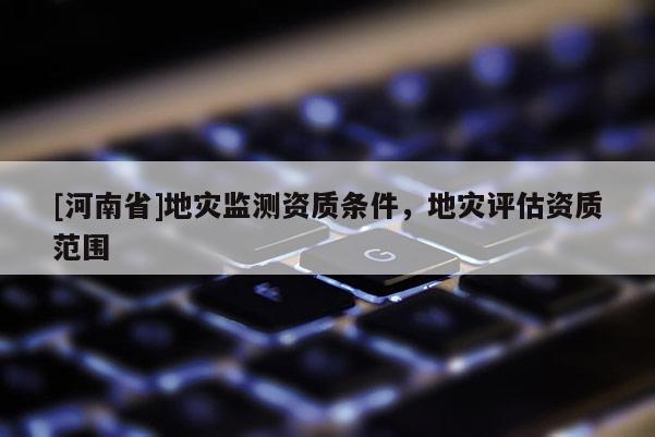 [河南省]地災(zāi)監(jiān)測資質(zhì)條件，地災(zāi)評估資質(zhì)范圍