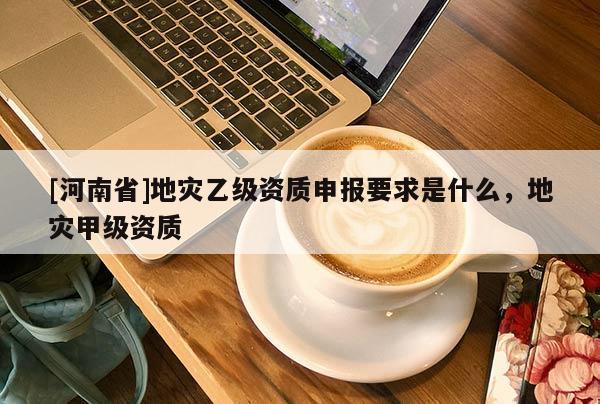 [河南省]地災(zāi)乙級(jí)資質(zhì)申報(bào)要求是什么，地災(zāi)甲級(jí)資質(zhì)
