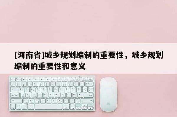 [河南省]城鄉(xiāng)規(guī)劃編制的重要性，城鄉(xiāng)規(guī)劃編制的重要性和意義