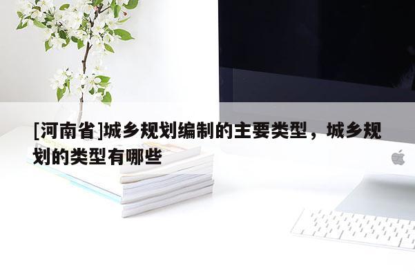 [河南省]城鄉(xiāng)規(guī)劃編制的主要類型，城鄉(xiāng)規(guī)劃的類型有哪些
