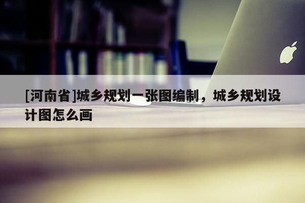 [河南省]城鄉(xiāng)規(guī)劃一張圖編制，城鄉(xiāng)規(guī)劃設(shè)計(jì)圖怎么畫