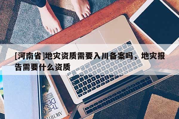 [河南省]地災(zāi)資質(zhì)需要入川備案嗎，地災(zāi)報告需要什么資質(zhì)