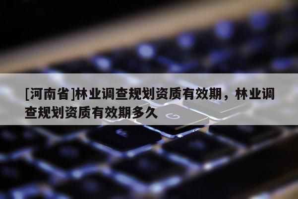 [河南省]林業(yè)調(diào)查規(guī)劃資質(zhì)有效期，林業(yè)調(diào)查規(guī)劃資質(zhì)有效期多久