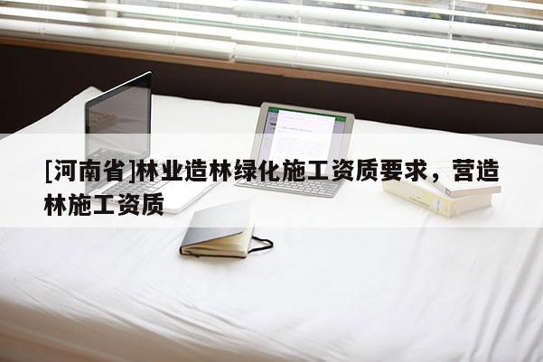 [河南省]林業(yè)造林綠化施工資質(zhì)要求，營造林施工資質(zhì)