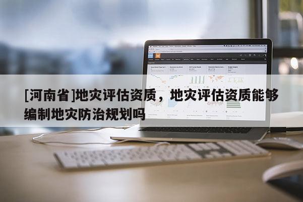 [河南省]地災(zāi)評估資質(zhì)，地災(zāi)評估資質(zhì)能夠編制地災(zāi)防治規(guī)劃嗎