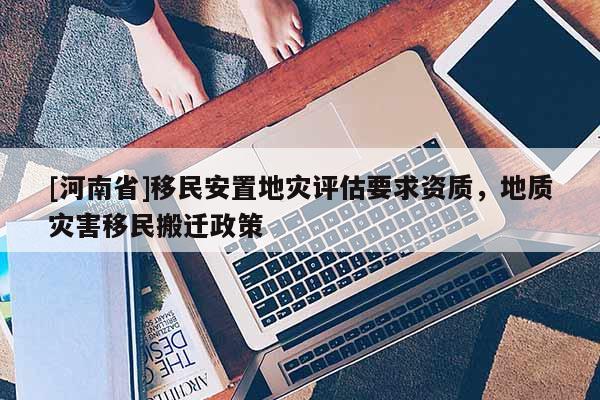 [河南省]移民安置地災(zāi)評(píng)估要求資質(zhì)，地質(zhì)災(zāi)害移民搬遷政策