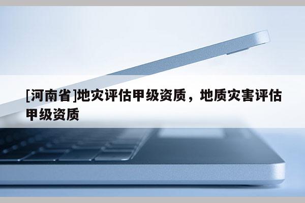 [河南省]地災(zāi)評估甲級資質(zhì)，地質(zhì)災(zāi)害評估甲級資質(zhì)